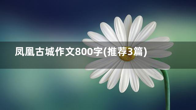 凤凰古城作文800字(推荐3篇)