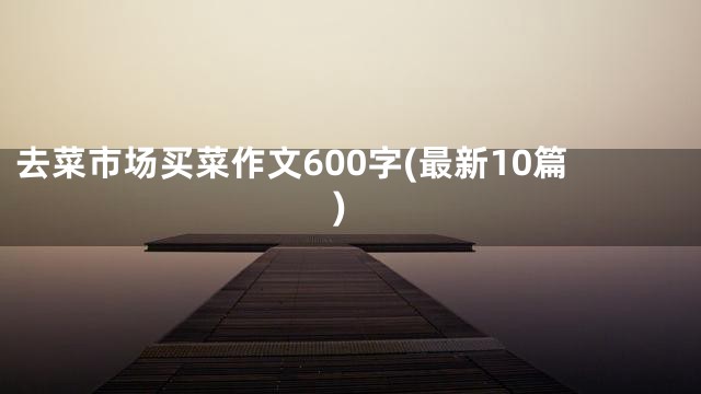 去菜市场买菜作文600字(最新10篇)