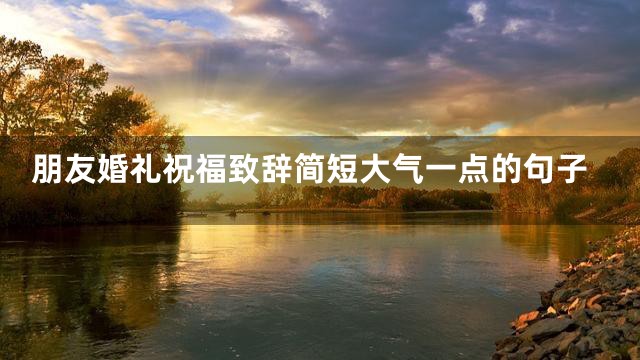 朋友婚礼祝福致辞简短大气一点的句子