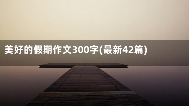 美好的假期作文300字(最新42篇)