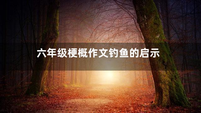 六年级梗概作文钓鱼的启示