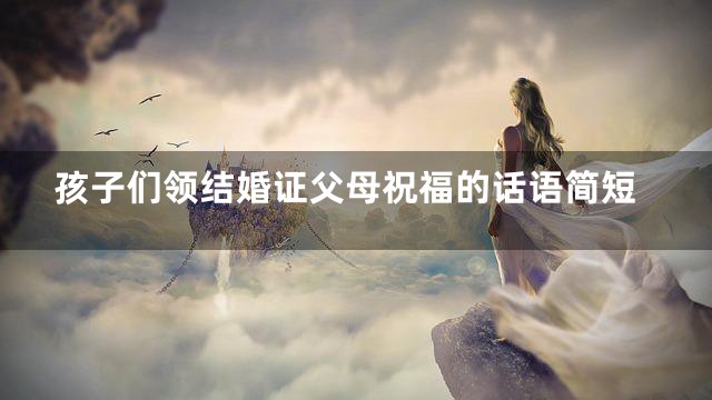 孩子们领结婚证父母祝福的话语简短