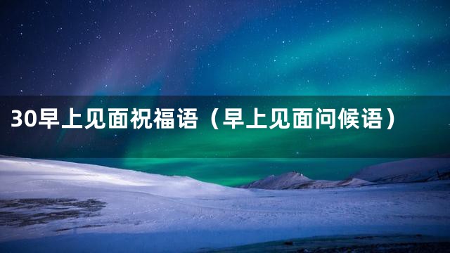 30早上见面祝福语（早上见面问候语）