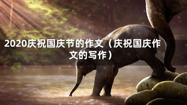2020庆祝国庆节的作文（庆祝国庆作文的写作）