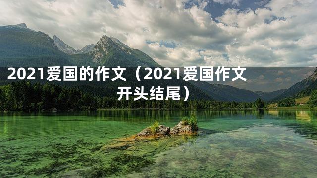 2021爱国的作文（2021爱国作文开头结尾）