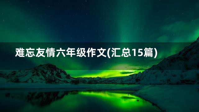 难忘友情六年级作文(汇总15篇)